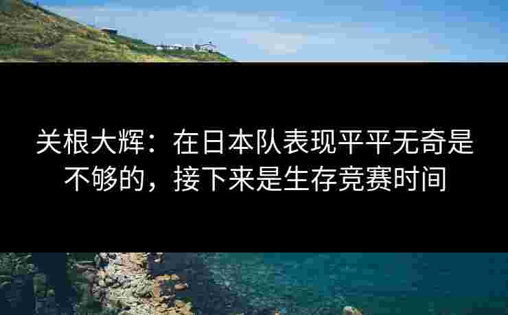 关根大辉：在日本队表现平平无奇是不够的，接下来是生存竞赛时间