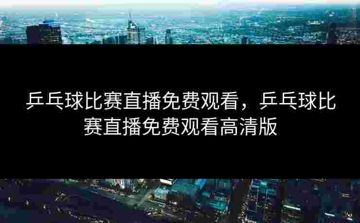 乒乓球比赛直播免费观看,乒乓球比赛直播免费观看高清版