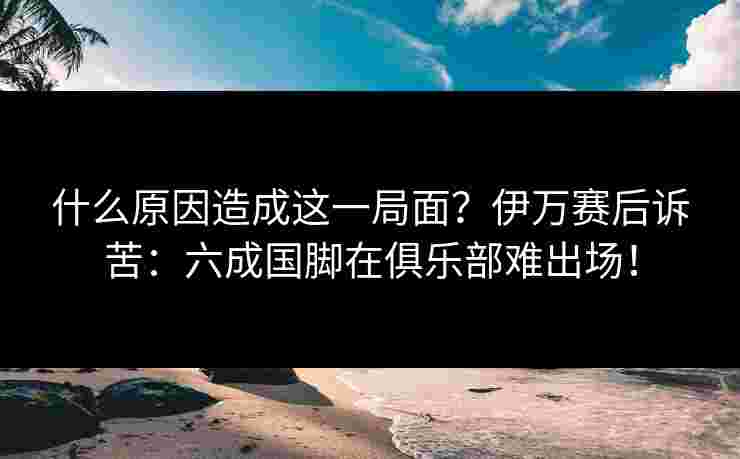 什么原因造成这一局面？伊万赛后诉苦：六成国脚在俱乐部难出场！