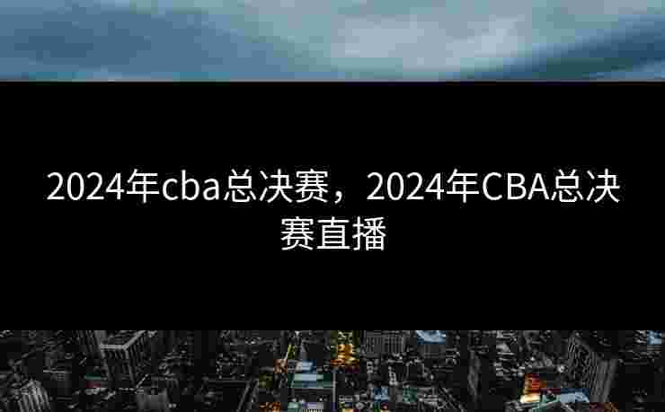 2024年cba总决赛，2024年CBA总决赛直播