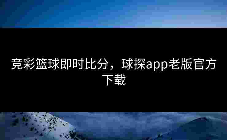 竞彩篮球即时比分，球探app老版官方下载