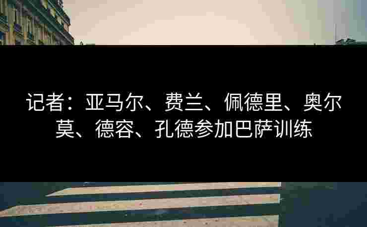 记者：亚马尔、费兰、佩德里、奥尔莫、德容、孔德参加巴萨训练